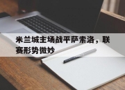 cq9电子在线注册-米兰城主场战平萨索洛，联赛形势微妙