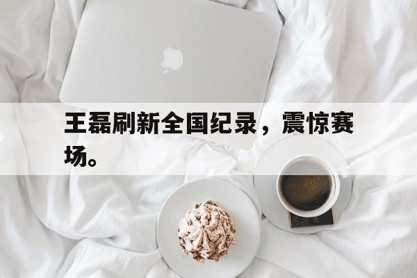 王磊刷新全国纪录，震惊赛场。