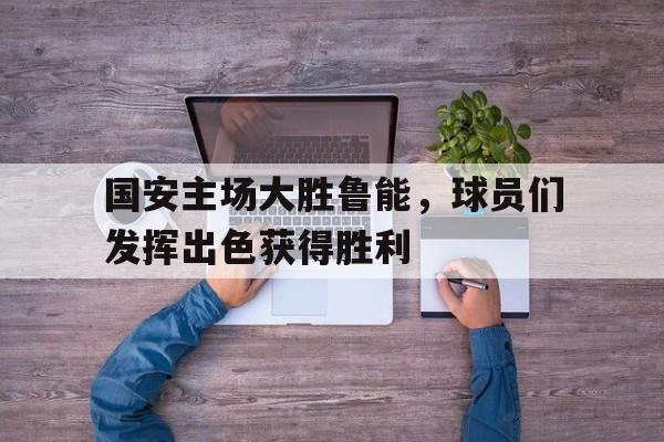 国安主场大胜鲁能，球员们发挥出色获得胜利