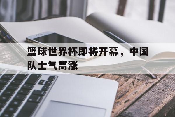 篮球世界杯即将开幕，中国队士气高涨
