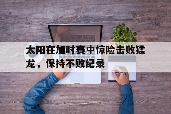 太阳在加时赛中惊险击败猛龙，保持不败纪录