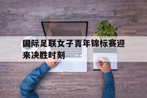 国际足联女子青年锦标赛迎来决胜时刻